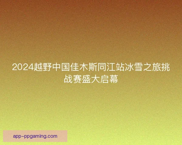 2024越野中国佳木斯同江站冰雪之旅挑战赛盛大启幕