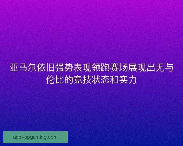 亚马尔依旧强势表现领跑赛场展现出无与伦比的竞技状态和实力